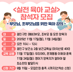 <실전 육아 교실> 참석자 모집  - 부모님, 조부모님을 위한 육아 강의 -     ○ 대 상: 광진구민 (예비)부모, 조부모 등 모든 양육자     ○ 일 자: 2025년 11월 17일(월), 11월 24일(월)     ○ 시 간: 오전 10시 ~ 12시     ○ 장 소: 광진구 보건소 2층 보건교육실 (아차산로 400)     ○ 교육 내용  11월 17일(월): 우리아이, 문제행동 이해와 훈육  11월 24일(월): 영아기 양육자가 알아야 할 최소한의 발달지식     ○ 신청 기간: 9월 15일 ~ 모집인원 충족 시까지(선착순 신청)