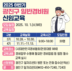 2025 하반기 광진구 일반경비원 신임교육    ○ 모집일정: 2025. 10. 1.(수)부터 선착순   ○ 교육일정  구분  교육날짜  교육시간  모집인원  3기  10.28. ~ 10.30.  9:00~18:00  30명  4기  11.11.~11.13.    ○ 교육장소: (사)대한민국경비협회(천호대로 989)   ○ 교육내용: 경비업무 수행에 필요한 경비업법 등 법정 필수 교육 실시    ○ 신청방법: 광진구 일자리센터 방문 또는 전화 접수(선착순)    ○ 문    의: 광진구 일자리센터(☎02-450-7240, 7243)