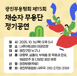 광진무용협회 제15회 채순자 무용단 정기공연  〇 일    시: 2025. 10. 16.(목) 오후 5시  〇 장    소: 나루아트센터 대공연장  〇 대    상: 광진구민 누구나  〇 내    용: 태평무, 살풀이, 부채춤 등 무용과 민요,                    해금연주 등 다양한 공연 예정  〇 신    청: 현장방문(무료)  〇 문    의: 광진무용협회 사무국 ☎ 010-2725-3769
