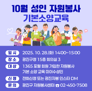 10월 성인 자원봉사기본소양교육  〇 일시: 2025. 10. 28.(화) 14:00~15:00  〇 장소: 광진구청 15층 회의실 3  〇 대상: 1365 포털 회원 가입한 자원봉사 기본 소양 교육 미이수성인  〇 신청: 전화신청 또는 광진자봉 인스타 DM  〇 문의: 광진구 자원봉사센터 ☎ 02-450-7508