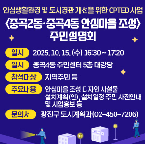 안심생활환경 및 도시경관 개선을 위한 CPTED 사업  중곡2동·중곡4동 안심마을 조성』 주민설명회  ○ 일시: 2025. 10. 15. (수) 16:30 ~ 17:20  ○ 장소: 중곡4동 주민센터 5층 대강당  ○ 참석대상: 지역주민 등  ○ 주요내용: 안심마을 조성 디자인 시설물 설치계획(안), 설치일정 주민 사전안내 및 사업홍보 등  ○ 문의처: 광진구 도시계획과(02-450-7206)