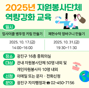 2025년 자원봉사단체 역량강화 교육  〇 일시  폐현수막 장바구니 만들기  업사이클 병뚜껑 키링 만들기  2025. 10. 17.(금)  14:00~16:00  2025. 10. 31.(금)  09:30~11:30  〇 장소: 광진구 16층 중회의실  〇 대상: 관내 자원봉사단체 50명 내외 및 개인자원봉사자 10명 내외  〇 신청: 이메일 또는 문자ㆍ전화신청  〇 문의 : 광진구 자치행정과 ☎ 02-450-7156