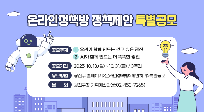온라인정책방 정책제안 특별공모  ○ 공모주제    ① 우리가 함께 만드는 걷고 싶은 광진    ② AI와 함께 만드는 더 똑똑한 광진  ○ 공모기간 : 2025. 10. 13.(월) ~ 10. 31.(금) / 3주간  ○ 응모방법 : 온라인 접수(광진구 홈페이지>온라인정책방>제안하기>특별공모)  ○ 문    의 : 광진구청 기획예산과(☎02-450-7265)