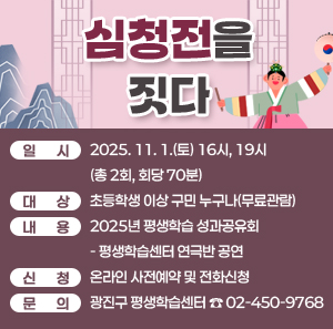 심청전을 짓다  〇 일시: 2025. 11. 1.(토) 16시, 19시(총 2회, 회당 70분)  〇 대상: 초등학생 이상 구민 누구나(무료관람)  〇 내용: 2025년 평생학습 성과공유회- 평생학습센터 연극반 공연  〇 신청: 온라인 사전예약 및 전화신청  〇 문의: 광진구 평생학습센터 ☎ 02-450-9768