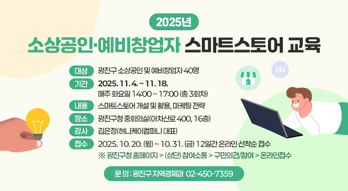 2025년 소상공인·예비창업자 스마트스토어 교육      〇 대상: 광진구 소상공인 및 예비창업자 40명     〇 기간: 2025. 11. 4. ~ 11. 18.             매주 화요일 14:00 ~ 17:00 (총 3회차)            〇 내용: 스마트스토어 개설 및 활용, 마케팅 전략     〇 장소: 광진구청 중회의실(아차산로 400, 16층)     〇 강사: 김은정(허니케이컴퍼니 대표)     〇 접수: 2025. 10. 20. (월) ~ 10. 31. (금) 12일간 온라인 선착순 접수             ※ 광진구청 홈페이지 > (상단) 참여소통 > 구민의견/참여 > 온라인접수     〇 문 의 : 광진구 지역경제과 ☎ 02-450-7359