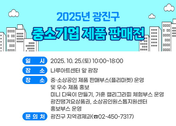 2025년 광진구 중소기업 제품 판매전    ○ 일    시 : 2025. 10. 25.(토) 10:00~18:00     ○ 장    소 : 나루아트센터 앞 광장     ○ 행사내용       - 중·소상공인 제품 판매부스(플리마켓) 운영 및 우수 제품 홍보        - 미니 다육이 만들기, 가훈 캘리그라피 체험부스 운영       - 광진땡겨요상품권, 소상공인원스톱지원센터 홍보부스 운영     ○ 문 의 처 : 광진구 지역경제과(☎02-450-7317)