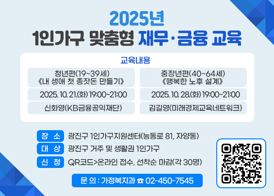 2025년 1인가구 맞춤형 재무·금융 교육      ㅇ 교육내용  청년편(19~39세) 《내 생애 첫 종잣돈 만들기》  중장년편(40~64세) 《행복한 노후 설계》  2025. 10. 21.(화) 19:00~21:00  2025. 10. 28.(화) 19:00~21:00  신화영(KB금융공익재단)  김길영(미래경제교육네트워크)  ㅇ 장소: 광진구 1인가구지원센터(능동로 81, 자양동)    ㅇ 대상: 광진구 거주 및 생활권 1인가구    ㅇ 신청: QR코드>온라인 접수, 선착순 마감(각 30명)    ㅇ 문의: 가정복지과 ☎ 02-450-7545