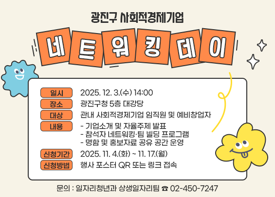 광진구 사회적경제기업 네트워킹 데이    ㅇ 일시 : 2025. 12. 3.(수) 14:00  ㅇ 장소 : 광진구청 5층 대강당  ㅇ 대상 : 관내 사회적경제기업 임직원 및 예비창업자  ㅇ 내용 :   - 기업소개 및 자율주제 발표   - 참석자 네트워킹·팀 빌딩 프로그램   - 명함 및 홍보자료 공유 공간 운영  ㅇ 신청기간 : 2025. 11. 4.(화) ~ 11. 17.(월)  ㅇ 신청방법 : 행사 포스터 QR 또는 링크 접속  ㅇ 문의 : 일자리청년과 상생일자리팀 ☎ 02-450-7247
