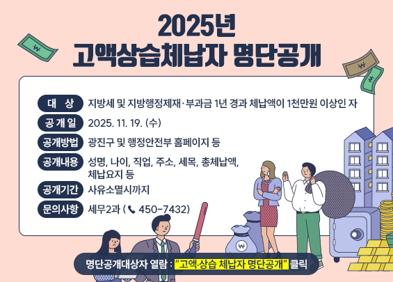 2025년 고액상습체납자 명단공개     ○ 대    상 : 지방세 및 지방행정제재·부과금 1년 경과 체납액이 1천만원 이상인 자  ○ 공 개 일 : 2025. 11. 19. (수)  ○ 공개방법 : 광진구 및 행정안전부 홈페이지 등  ○ 공개내용 : 성명, 나이, 직업, 주소, 세목, 총체납액, 체납요지 등  ○ 공개기간 : 사유소멸시까지  ○ 문의사항 : 세무2과 (☎ 450-7432)     ☞ 명단공개대상자 열람 : “고액ㆍ상습 체납자 명단공개” 클릭