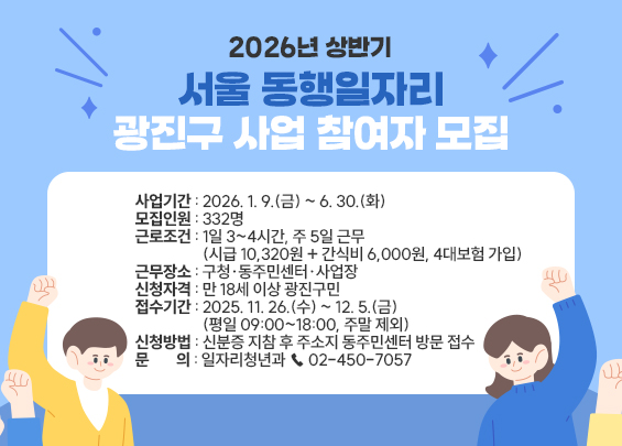2026년 상반기 서울 동행일자리 광진구 사업 참여자 모집  〇 사업기간 : 2026. 1. 9.(금) ~ 6. 30.(화) 〇 모집인원 : 332명 〇 근로조건 : 1일 3~4시간, 주 5일 근무 (시급 10,320원 + 간식비 6,000원, 4대보험 가입) 〇 근무장소 : 구청·동주민센터·사업장 〇 신청자격 : 만 18세 이상 광진구민 〇 접수기간 : 2025. 11. 26.(수) ~ 12. 5.(금) (평일 09:00~18:00, 주말 제외) 〇 신청방법 : 신분증 지참 후 주소지 동주민센터 방문 접수 〇 문    의 : 일자리청년과 ☎ 02-450-7057  ※ 세부 내용은 모집공고문 및 구청 홈페이지 참조