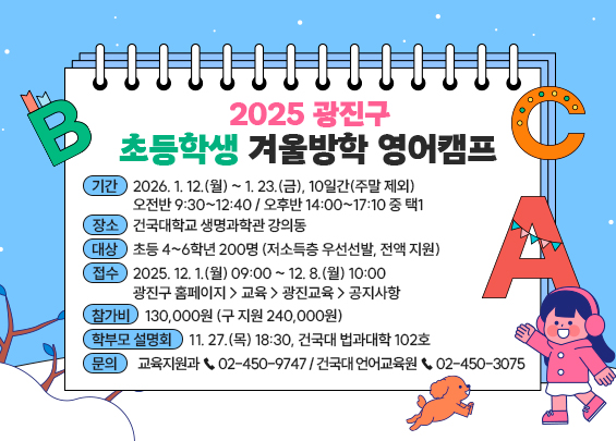 2025 광진구 초등학생 겨울방학 영어캠프    ㅇ 기간 : 2026. 1. 12.(월) ~ 1. 23.(금), 10일간(주말 제외)   - 오전반 9:30~12:40 / 오후반 14:00~17:10 중 택1  ㅇ 장소 : 건국대학교 생명과학관 강의동  ㅇ 대상 : 초등 4~6학년 200명 (저소득층 우선선발, 전액 지원)  ㅇ 접수 : 2025. 12. 1.(월) 09:00 ~ 12. 8.(월) 10:00   - 광진구 홈페이지 > 교육 > 광진교육 > 공지사항  ㅇ 참가비 : 130,000원 (구 지원 240,000원)  ㅇ 학부모 설명회 : 11. 27.(목) 18:30, 건국대 법과대학 102호  ㅇ 문의 : 교육지원과 ☎ 02-450-9747 / 건국대 언어교육원 ☎ 02-450-3075