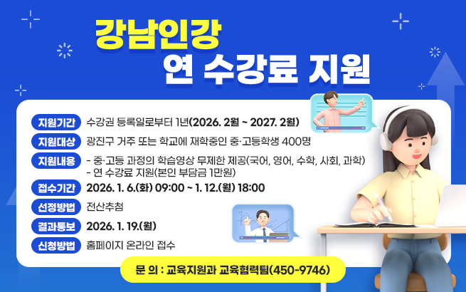 강남인강 연 수강료 지원     ❍ 지원기간 : 수강권 등록일로부터 1년(2026. 2월 ~ 2027. 2월)  ❍ 지원대상 : 광진구 거주 또는 학교에 재학중인 중·고등학생 400명  ❍ 지원내용  - 중·고등 과정의 학습영상 무제한 제공(국어, 영어, 수학, 사회, 과학)  - 연 수강료 지원(본인 부담금 1만원)  ❍ 접수기간 : 2026. 1. 6.(화) 09:00 ~ 1. 12.(월) 18:00  ❍ 선정방법 : 전산추첨  ❍ 결과통보 : 2026. 1. 19.(월)  ❍ 신청방법 : 홈페이지 온라인 접수  ❍ 문 의 : 교육지원과 교육협력팀(☏ 450-9746)