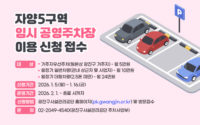 자양5구역 임시 공영주차장 이용 신청 접수  ▶대    상: 거주자우선주차(등본상 광진구 거주자) - 월 5만원              월정기 일반차량(관내 상근자 및 사업자) - 월 10만원              월정기 대형차량(2.5톤 미만) - 월 24만원  ▶신청기간: 2026. 1. 5.(월) ~ 1. 16.(금)  ▶운영기간: 2026. 2. 1. ~ 종료 시까지  ▶신청방법: 광진구시설관리공단 홈페이지(pk.gwangjin.or.kr) 및 방문접수  ▶문    의: 02-2049-4540(광진구시설관리공단 주차사업부)
