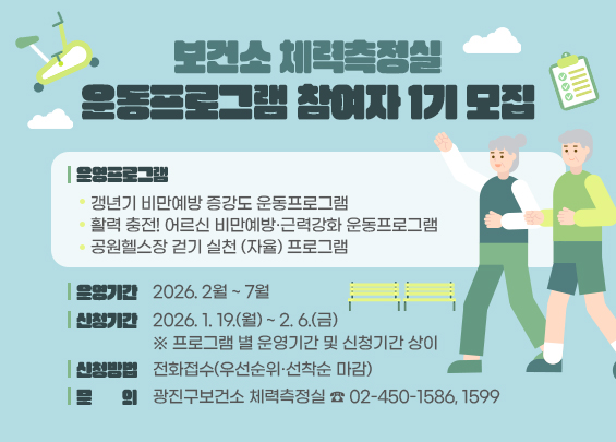 보건소 체력측정실 운동프로그램 참여자 1기 모집    ○ 운영프로그램  - 갱년기 비만예방 증강도 운동프로그램  - 활력 충전! 어르신 비만예방·근력강화 운동프로그램  - 공원헬스장 걷기 실천 (자율) 프로그램  ○ 운영기간: 2026. 2월 ~ 7월  ○ 신청기간: 2026. 1. 19.(월) ~ 2. 6.(금)  ※ 프로그램 별 운영기간 및 신청기간 상이  ○ 신청방법: 전화접수(우선순위·선착순 마감)  ○문의: 광진구보건소 체력측정실 ☎ 02-450-1586, 1599