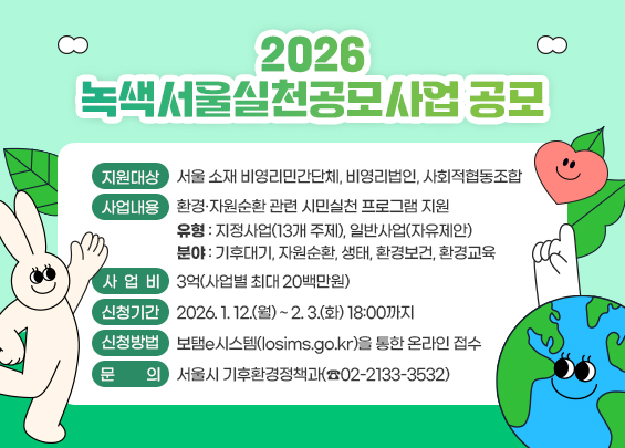 2026년 녹색서울실천공모사업 공모  〇 지원대상: 서울 소재 비영리민간단체, 비영리법인, 사회적협동조합  〇 사업내용: 환경·자원순환 관련 시민실천 프로그램 지원    - 유형: 지정사업(13개 주제), 일반사업(자유제안)    - 분야: 기후대기, 자원순환, 생태, 환경보건, 환경교육  〇 사 업 비: 3억(사업별 최대 20백만원)  〇 신청기간: 2026. 1. 12.(월) ~ 2. 3.(화) 18:00까지  〇 신청방법: 보탬e시스템(losims.go.kr)을 통한 온라인 접수  〇 문    의: 서울시 기후환경정책과(☎02-2133-3532)