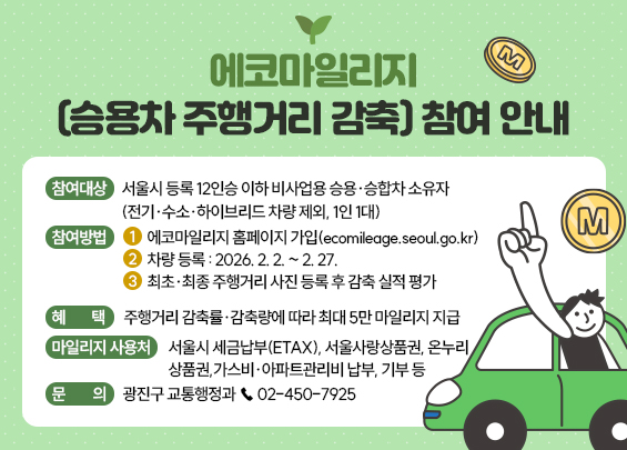 에코마일리지(승용차 주행거리 감축) 참여 안내    ○ 참여대상: 서울시 등록 12인승 이하 비사업용 승용·승합차 소유자                    (전기·수소·하이브리드 차량 제외, 1인 1대)  ○ 참여방법   1)에코마일리지 홈페이지 가입(ecomileage.seoul.go.kr)   2)차량 등록: 2026. 2. 2. ~ 2. 27.   3)최초·최종 주행거리 사진 등록 후 감축 실적 평가  ○ 혜    택: 주행거리 감축률·감축량에 따라 최대 5만 마일리지 지급  ○ 마일리지 사용처   - 서울시 세금납부(ETAX), 서울사랑상품권, 온누리상품권,     가스비·아파트관리비 납부, 기부 등  ○ 문    의: 광진구 교통행정과 ☎ 02-450-7925