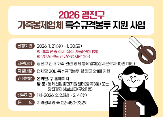 2026 광진구 가죽봉제업체 특수규격봉투 지원 사업    ○ 신청기간 : 2026. 1. 21.(수) ~ 1. 30.(금)                   ※ 이후 연중 수시 접수 가능(신청 1회)  ○ 지원대상 : 광진구 관내 가죽 관련 영세 봉제업체(상시근로자 10인 미만)  ○ 지원내용 : 업체당 20L 특수규격봉투 월 평균 24매 지원  ○ 신청방법   - 온라인: 구 홈페이지   - 방 문 : 봉제산업종합지원센터(중곡3동) 또는 광진경제허브센터(구의1동)   ○ 배부기간 : 1차-2026. 2. 2.(월) ~ 2. 4.(수)  ○ 문    의 : 지역경제과 ☎ 02-450-732