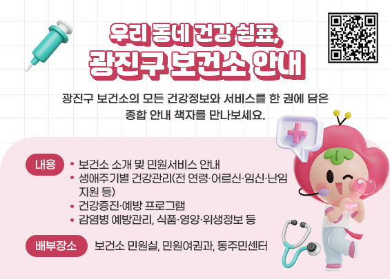 우리 동네 건강 쉼표, 광진구 보건소 안내    광진구 보건소의 모든 건강정보와 서비스를 한 권에 담은  종합 안내 책자를 만나보세요.    ○ 내용   - 보건소 소개 및 민원서비스 안내   - 생애주기별 건강관리(전 연령·어르신·임신·난임 지원 등)   - 건강증진·예방 프로그램   - 감염병 예방관리, 식품·영양·위생정보 등  ○ 배부장소: 보건소 민원실, 민원여권과, 동주민센터