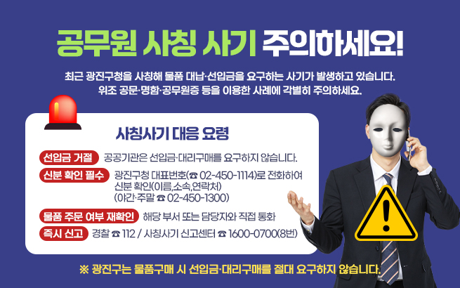 공무원 사칭 사기 주의하세요!    최근 광진구청을 사칭해 물품 대납·선입금을 요구하는 사기가 발생하고 있습니다.  위조 공문·명함·공무원증 등을 이용한 사례에 각별히 주의하세요.    ○사칭사기 대응 요령   1. 선입금 거절    → 공공기관은 선입금·대리구매를 요구하지 않습니다.   2. 신분 확인 필수    → 광진구청 대표번호(☎ 02-450-1114)로 전화하여 신분 확인(이름,소속,연락처)       (야간·주말 ☎ 02-450-1300)   3. 물품 주문 여부 재확인    → 해당 부서 또는 담당자와 직접 통화   4. 즉시 신고    → 경찰 ☎ 112 / 사칭사기 신고센터 ☎ 1600-0700(8번)    ※ 광진구는 물품구매 시 선입금·대리구매를 절대 요구하지 않습니다.