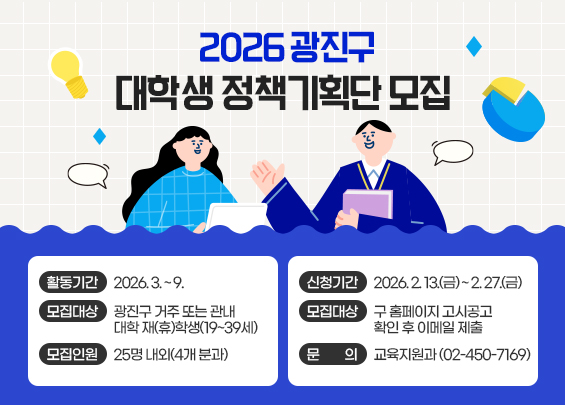 2026 광진구 대학생 정책기획단 모집    ▶ 활동기간: 2026. 3. ~ 9.  ▶ 모집대상: 광진구 거주 또는 관내 대학 재(휴)학생(19~39세)  ▶ 모집인원: 25명 내외(4개 분과)  ▶ 신청기간: 2026. 2. 13.(금) ~ 2. 27.(금)  ▶ 신청방법: 구 홈페이지 고시공고 확인 후 이메일 제출  ▶ 문의: 교육지원과 (02-450-7169)