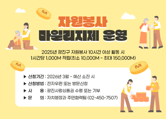 자원봉사 마일리지제 운영    2025년 광진구 자원봉사 10시간 이상 활동 시  1시간당 1,000M 적립(최소 10,000M ~ 최대 150,000M)    ▶ 신청기간: 2026년 3월 ~ 예산 소진 시  ▶ 신청방법: 전자우편 또는 방문신청  ▶ 사     용: 광진사랑상품권 수령 또는 기부  ▶ 문     의: 자치행정과 주민협력팀 (02-450-7507)