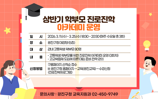 상반기 학부모 진로진학 아카데미 운영  ○ 일    시: 2026. 3. 11.(수) ~ 3. 25.(수) 18:30 ~ 20:30  (매주 수요일 총 3회)  ○ 장    소: 광진구청 대강당 (5층)  ○ 대    상: 관내 고등학생 학부모 80명  ○ 내    용     - 고등학생 학부모를 위한 진로진학 아카데미 운영 (3회차)     - 고교학점제 도입에 따른 대입 준비 전략 강의  ○ 신청방법: 구홈페이지 선착순 접수     ※ 광진구청 홈페이지 → 교육(광진교육) → 수강신청(진로진학프로그램)  ○ 문의사항: 광진구청 교육지원과 ☎ 02-450-9749