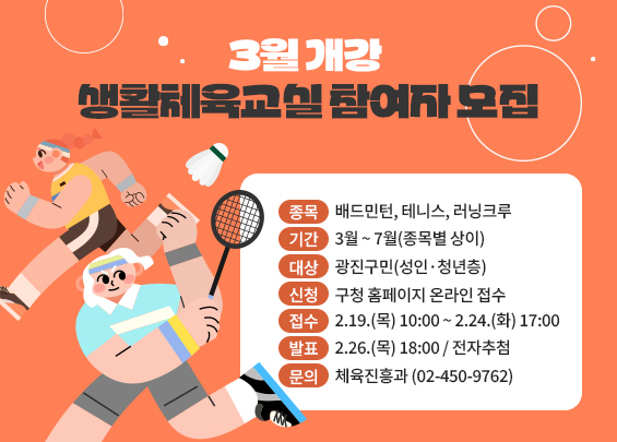 3월 개강 생활체육교실 참여자 모집    ▶ 종목: 배드민턴, 테니스, 러닝크루  ▶ 기간: 3월 ~ 7월(종목별 상이)  ▶ 대상: 광진구민(성인·청년층)  ▶ 신청: 구청 홈페이지 온라인 접수  ▶ 접수: 2.19.(목) 10:00 ~ 2.24.(화) 17:00  ▶ 발표: 2.26.(목) 18:00 / 전자추첨  ▶ 문의: 체육진흥과 (02-450-9762)