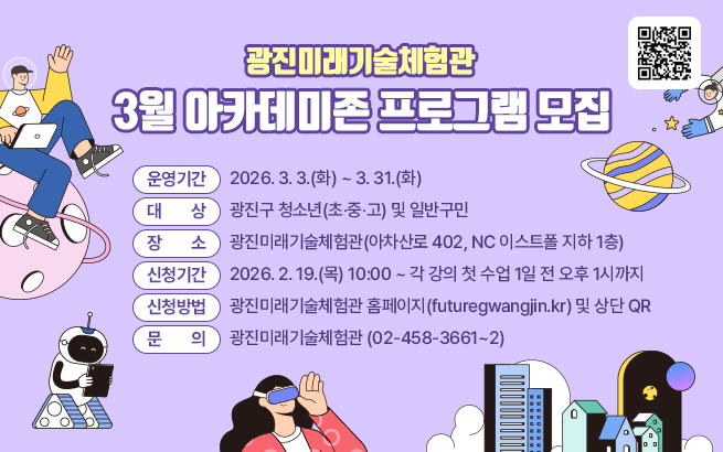 광진미래기술체험관 3월 아카데미존 프로그램 모집    ○ 운영기간 :  2026. 3. 3.(화) ~ 3. 31.(화)  ○ 대    상 :  광진구 청소년(초‧중‧고) 및 일반구민  ○ 장    소 : 광진미래기술체험관(아차산로 402, NC 이스트폴 지하 1층)  ○ 신청기간 : 2026. 2. 19.(목) 10:00 ~ 각 강의 첫 수업 1일 전 오후 1시까지   ○ 신청방법 : 광진미래기술체험관 홈페이지(futuregwangjin.kr) 및 상단 QR  ○ 문    의 : 광진미래기술체험관(☎ 02-458-3661~2)