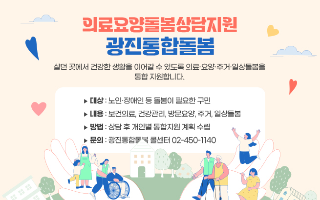 -의료요양돌봄상담지원 –   광진통합돌봄    살던 곳에서 건강한 생활을 이어갈 수 있도록  의료·요양·주거·일상돌봄을 통합 지원합니다.    ▶ 대상: 노인·장애인 등 돌봄이 필요한 구민  ▶ 내용: 보건의료, 건강관리, 방문요양, 주거, 일상돌봄  ▶ 방법: 상담 후 개인별 통합지원 계획 수립  ▶ 문의: 광진통합돌봄 콜센터 02-450-1140