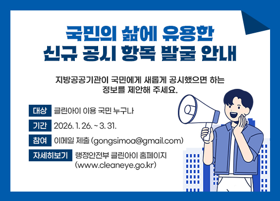 국민의 삶에 유용한 신규 공시 항목 발굴 안내     지방공공기관이 국민에게 새롭게 공시했으면 하는 정보를 제안해 주세요.    ▶ 대상: 클린아이 이용 국민 누구나 ▶ 기간: 2026. 1. 26. ~ 3. 31. ▶ 참여: 이메일 제출 (gongsimoa@gmail.com) ▶ 자세히보기: 행정안전부 클린아이 홈페이지                 (www.cleaneye.go.kr)
