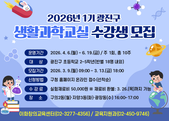 2026년 1기 광진구 생활과학교실 수강생 모집    ▶ 운영기간: 2026. 4. 6.(월) ~ 6. 19.(금) / 주 1회, 총 10주  ▶ 대    상: 광진구 초등학교 2~5학년(반별 18명 내외)  ▶ 모집기간: 2026. 3. 9.(월) 09:00 ~ 3. 13.(금) 18:00  ▶ 신청방법: 구청 홈페이지 온라인 접수(선착순)  ▶ 수 강 료: 실험재료비 50,000원 ※ 재료비 환불: 3. 26.(목)까지 가능  ▶ 장    소: 구의2동(월)·자양3동(화)·광장동(수) 16:00~17:00  ▶ 문    의: 이화창의교육센터(02-3277-4356),                교육지원과(02-450-9746)
