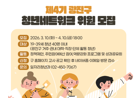 제4기 광진구 청년네트워크 위원 모집  ▶ 모집: 2026. 3. 10.(화) ~ 4. 10.(금) 18:00  ▶ 대상: 19~39세 청년 40명 이내           (광진구 거주·관내 대학·직장·단체 활동 청년)  ▶ 활동: 정책제안, 주민참여예산 참여,           역량강화 프로그램 및 성과공유회  ▶ 신청: 구 홈페이지 고시·공고 확인 후             네이버폼·이메일·방문 접수  ▶ 문의: 일자리청년과 (02-450-7067)