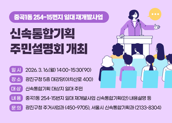 중곡1동 254-15번지 일대 재개발사업   신속통합기획 주민설명회 개최   - 일 시 : 2026. 3. 16.(월) 14:00~15:30('90)   - 장 소 : 광진구청 5층 대강당(아차산로 400)   - 대 상 : 신속통합기획 대상지 일대 주민   - 내 용 : 중곡1동 254-15번지 일대 재개발사업 신속통합기획(안) 내용설명 등   - 문 의 : 광진구청 주거사업과(☏450-9705), 서울시 신속통합기획과(☏2133-8304)