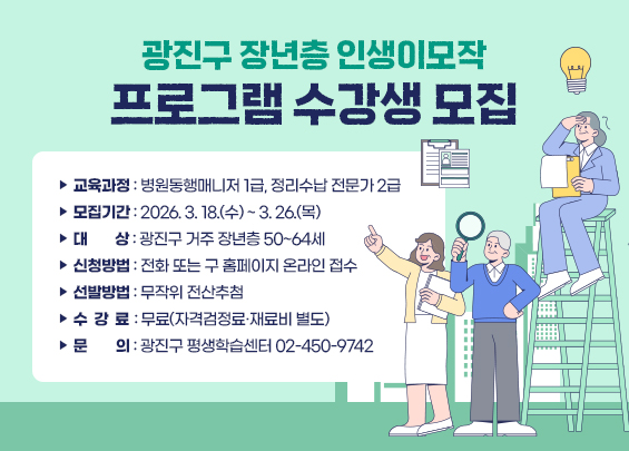 광진구 장년층 인생이모작 프로그램 수강생 모집    ▶ 교육과정: 병원동행매니저 1급, 정리수납 전문가 2급    ▶ 모집기간: 2026. 3. 18.(수) ~ 3. 26.(목)    ▶ 대    상: 광진구 거주 장년층 50~64세    ▶ 신청방법: 전화 또는 구 홈페이지 온라인 접수    ▶ 선발방법: 무작위 전산추첨    ▶ 수 강 료: 무료(자격검정료·재료비 별도)    ▶ 문    의: 광진구 평생학습센터 ☎02-450-9742