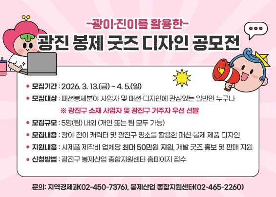 -광이·진이를 활용한-  광진 봉제 굿즈 디자인 공모전     ▶ 모집기간: 2026. 3. 13.(금) ~ 4. 5.(일)  ▶ 모집대상: 패션봉제분야 사업자 및 패션·디자인에 관심있는 일반인 누구나     ※ 광진구 소재 사업자 및 광진구 거주자 우선 선발  ▶ 모집규모: 5명(팀) 내외 (개인 또는 팀 모두 가능)  ▶ 모집내용: 광이·진이 캐릭터 및 광진구 명소를 활용한 패션·봉제 제품 디자인  ▶ 지원내용: 시제품 제작비 업체당 최대 50만원 지원, 개발 굿즈 홍보 및 판매 지원  ▶ 신청방법: 광진구 봉제산업 종합지원센터 홈페이지 접수  ▶ 문의: 지역경제과(02-450-7376), 봉제산업 종합지원센터(02-465-2260)