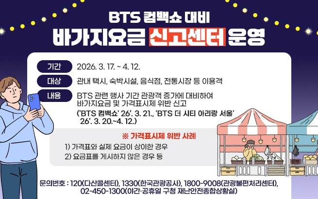 BTS 컴백쇼 대비 바가지요금 신고센터 운영    〇 기간: 2026. 3. 17. ~ 4. 12.  〇 대상: 관내 택시, 숙박시설, 음식점, 전통시장 등 이용객  〇 내용: BTS 관련 행사 기간 관광객 증가에 대비하여              바가지요금 및 가격표시제 위반 신고  ('BTS 컴백쇼' 26’. 3. 21., 'BTS 더 시티 아리랑 서울' 26’. 3. 20.~4. 12.)    ※ 가격표시제 위반 사례  1) 가격표와 실제 요금이 상이한 경우  2) 요금표를 게시하지 않은 경우 등    〇 문의번호: 120(다산콜센터), 1330(한국관광공사), 1800-9008(관광불편처리센터), 02-450-1300(야간·공휴일 구청 재난안전종합상황실)