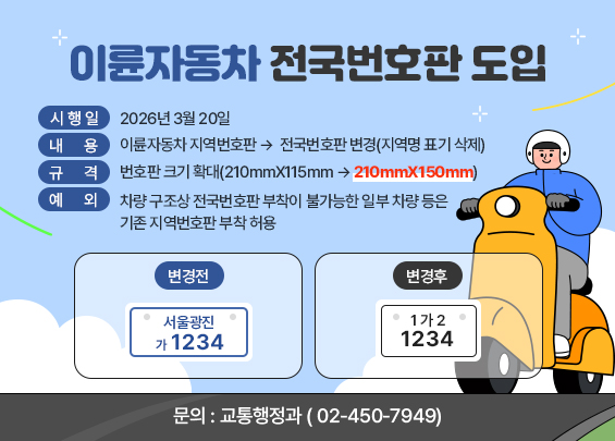 이륜자동차 전국번호판 도입   ○ 시 행 일 : 2026년 3월 20일   ○ 내      용: 이륜자동차 지역번호판 →  전국번호판 변경(지역명 표기 삭제)    ○ 규      격: 번호판 크기 확대(210mmX115mm → 210mmX150mm)    ○ 예      외: 차량 구조상 전국번호판 부착이 불가능한 일부 차량 등은 기존 지역번호판 부착 허용  변경전  변경후    서울광진  가 1234      1가2  1234       ○ 문      의 : 교통행정과(☎ 02-450-7949)