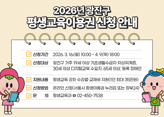 2026년 광진구 평생교육이용권 신청 안내    ▶ 신청기간: 2026. 3. 16.(월) 10:00 ~ 4. 9.(목) 18:00  ▶ 신청대상: 광진구 거주 19세 이상 기초생활수급자·차상위계층,                 30세 이상 디지털교육 수요자, 65세 이상, 등록 장애인  ▶ 지원내용: 평생교육 강좌 수강료·교재비 지원(1인 최대 35만원)  ▶ 신청방법: 온라인 신청(서울시 평생이용권 누리집 또는 정부24)  ▶ 문     의: 평생교육과 ☎ 02-450-7538