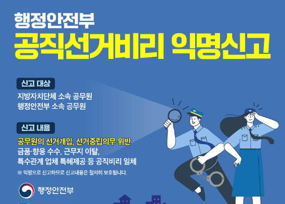 행정안전부  공직선거비리 익명신고  신고 대상 지방자치단체 소속 공무원 행정안전부 소속 공무원  신고 내용 공무원의 선거개입, 선거중립의무 위반 금품·향응 수수, 근무지 이탈, 특수관계 업체 특혜제공 등 공직비리 일체  ※ 익명으로 신고되므로 신고내용은 철저히 보호됩니다.  행정안전부