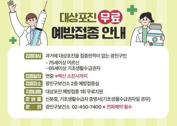 대상포진 무료 예방접종 안내    □ 접종대상 : 주민등록상 광진구민   - 대상포진 접종한적이 없는 65세 이상 기초생활수급권자   - 75세 이상 어르신  □ 접종일정 : 연중 ※백신 소진시까지  □ 접종장소 : 광진구보건소 2층 예방접종실  □ 지원내용 : 대상포진 예방접종 1회 무료지원  □ 준 비 물 : 신분증, 기초생활수급자 증명서(기초생활수급권자일 경우)  □ 문    의 : 광진구보건소 ☎ 02-450-7400 ※ 전화예약 필수
