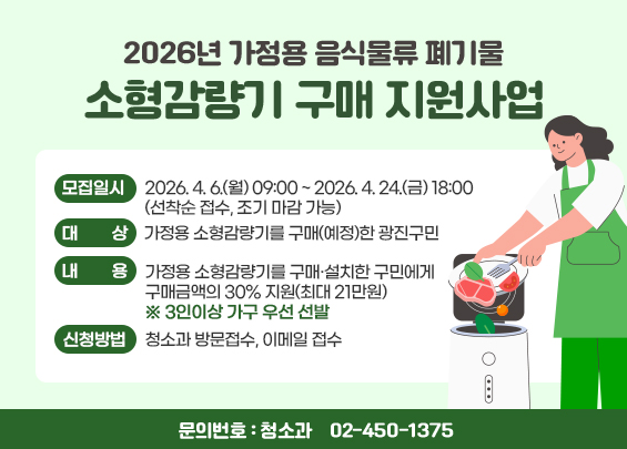 2026년 가정용 음식물류 폐기물 소형감량기 구매 지원사업    〇 모집일시: 2026. 4. 6.(월) 09:00 ~ 2026. 4. 24.(금) 18:00(선착순 접수, 조기 마감 가능)    〇 대    상: 가정용 소형감량기를 구매(예정)한 광진구민    〇 내    용: 가정용 소형감량기를 구매·설치한 구민에게 구매금액의                  30% 지원(최대 21만원) ※ 3인이상 가구 우선 선발    〇 신청방법: 청소과 방문접수, 이메일 접수    〇 문의번호: 청소과 ☎ 02-450-1375