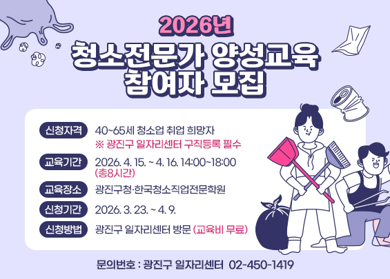 2026년 청소전문가 양성교육 참여자 모집    〇 신청자격: 40~65세 청소업 취업 희망자      ※ 광진구 일자리센터 구직등록 필수  〇 교육기간: 2026. 4. 15. ~ 4. 16. 14:00~18:00 (총8시간)  〇 교육장소: 광진구청·한국청소직업전문학원  〇 신청기간: 2026. 3. 23. ~ 4. 9.  〇 신청방법: 광진구 일자리센터 방문(교육비 무료)  〇 문의번호: 광진구 일자리센터 ☎ 02-450-1419