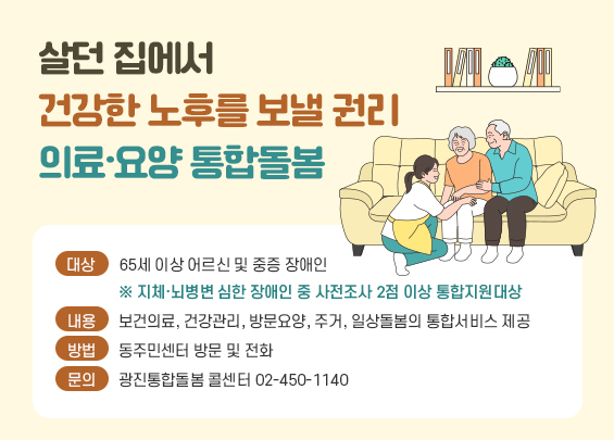 살던 집에서 건강한 노후를 보낼 권리   의료·요양 통합돌봄    ▶ 대상: 65세 이상 어르신 및 중증 장애인     ※ 지체·뇌병변 심한 장애인 중 사전조사 2점 이상 통합지원대상  ▶ 내용: 보건의료, 건강관리, 방문요양, 주거, 일상돌봄의 통합서비스 제공  ▶ 방법: 동주민센터 방문 및 전화  ▶ 문의: 광진통합돌봄 콜센터 02-450-1140
