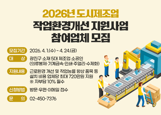 2026년 도시제조업 작업환경개선 지원사업 참여업체 모집    〇 모집기간: 2026. 4. 1.(수) ~ 4. 24.(금)  〇 대    상: 광진구 소재 5대 제조업 소공인       (의류봉제·기계금속·인쇄·주얼리·수제화)  〇 지원내용: 근로환경 개선 및 작업능률 향상 품목 등                 설치 비용 업체당 최대 720만원 지원 ※ 자부담 10% 필수  〇 신청방법: 방문·우편·이메일 접수  〇 문    의: 02-450-7376
