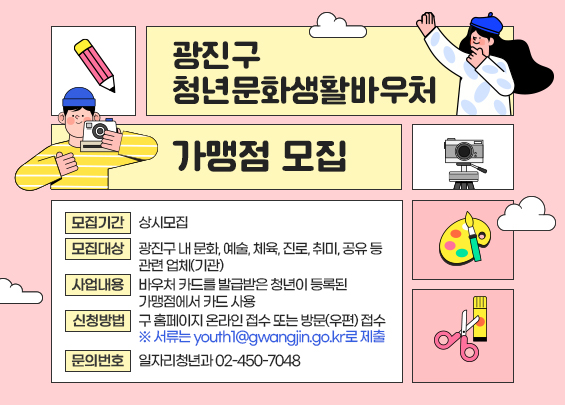 광진구 청년문화생활바우처 가맹점 모집  〇 모집기간: 상시모집      〇 모집대상: 광진구 내 문화, 예술, 체육, 진로, 취미, 공유 등 관련 업체(기관)  〇 사업내용: 바우처 카드를 발급받은 청년이 등록된 가맹점에서 카드 사용  〇 신청방법: 구 홈페이지 온라인 접수 또는 방문(우편) 접수  〇 문의번호: 일자리청년과 ☎ 02-450-7048