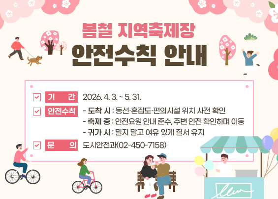 봄철 지역축제장 안전수칙 안내    ▶ 기간: 2026. 4. 3. ~ 5. 31.  ▶ 안전수칙   - 도착 시: 동선·혼잡도·편의시설 위치 사전 확인   - 축제 중: 안전요원 안내 준수, 주변 안전 확인하며 이동   - 귀가 시: 밀지 말고 여유 있게 질서 유지  ▶ 문의: 도시안전과(02-450-7158)